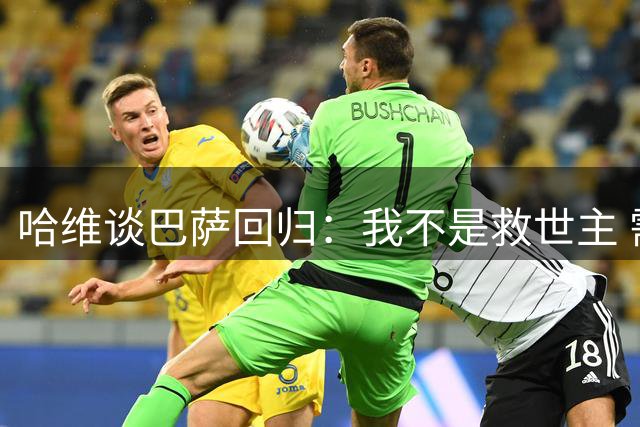 哈维谈巴萨回归：我不是救世主 需重建团队足球哲学