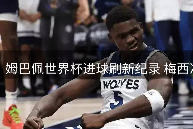 姆巴佩世界杯进球刷新纪录 梅西决赛面临金靴逆袭挑战