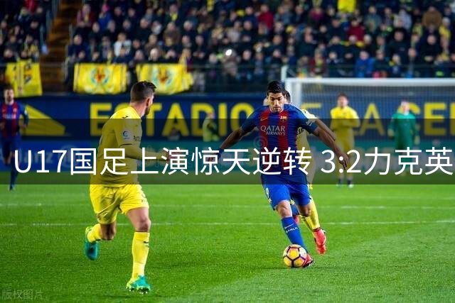 U17国足上演惊天逆转 3:2力克英超劲旅青年军